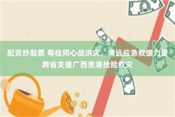 配资炒股票 粤桂同心战洪灾，清远应急救援力量跨省支援广西贵港抢险救灾