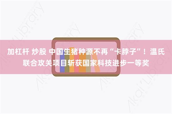 加杠杆 炒股 中国生猪种源不再“卡脖子”!温氏联合攻关项目斩获国家科技进步一等奖