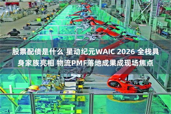 股票配债是什么 星动纪元WAIC 2026 全栈具身家族亮相 物流PMF落地成果成现场焦点