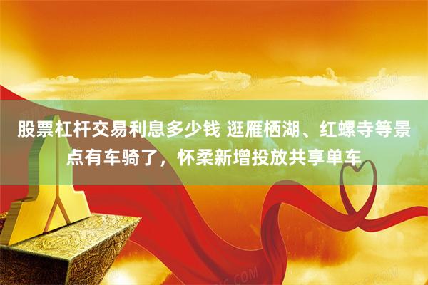 股票杠杆交易利息多少钱 逛雁栖湖、红螺寺等景点有车骑了，怀柔新增投放共享单车