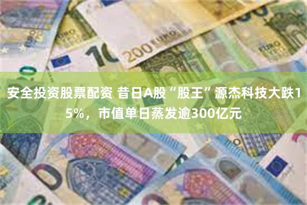 安全投资股票配资 昔日A股“股王”源杰科技大跌15%,市值单日蒸发逾300亿元