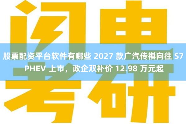 股票配资平台软件有哪些 2027 款广汽传祺向往 S7 PHEV 上市，政企双补价 12.98 万元起