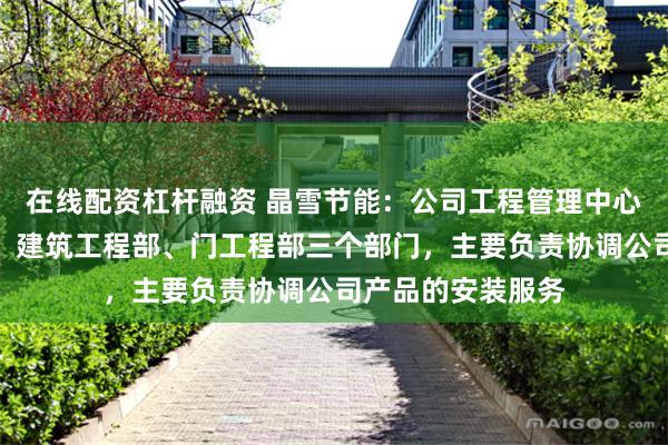在线配资杠杆融资 晶雪节能：公司工程管理中心下设冷库工程部、建筑工程部、门工程部三个部门，主要负责协调公司产品的安装服务