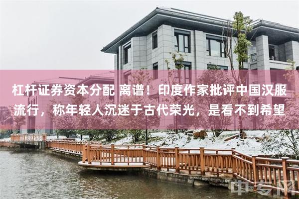 杠杆证券资本分配 离谱！印度作家批评中国汉服流行，称年轻人沉迷于古代荣光，是看不到希望