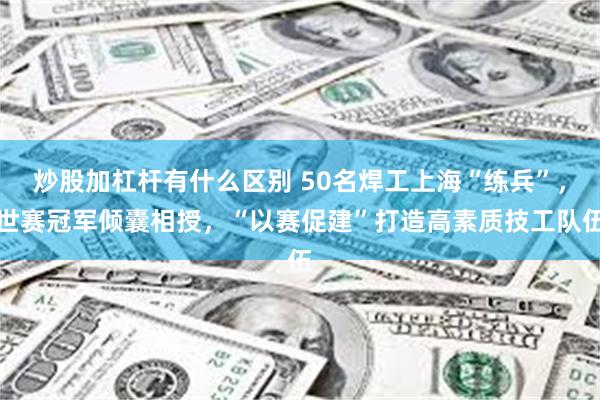 炒股加杠杆有什么区别 50名焊工上海“练兵”，世赛冠军倾囊相授，“以赛促建”打造高素质技工队伍