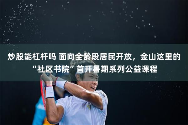 炒股能杠杆吗 面向全龄段居民开放，金山这里的“社区书院”首开暑期系列公益课程