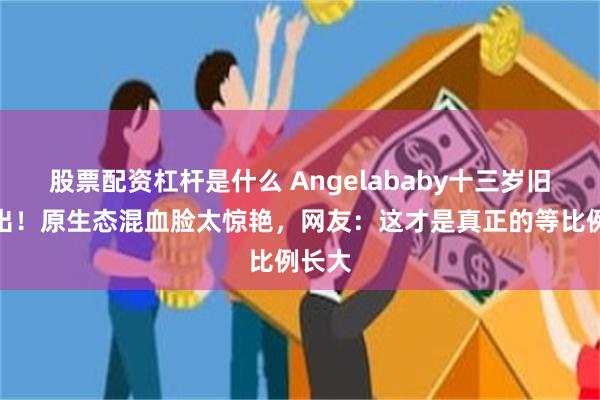 股票配资杠杆是什么 Angelababy十三岁旧照流出！原生态混血脸太惊艳，网友：这才是真正的等比例长大