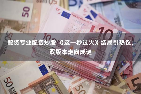 配资专业配资炒股 《这一秒过火》结局引热议，双版本走向成谜