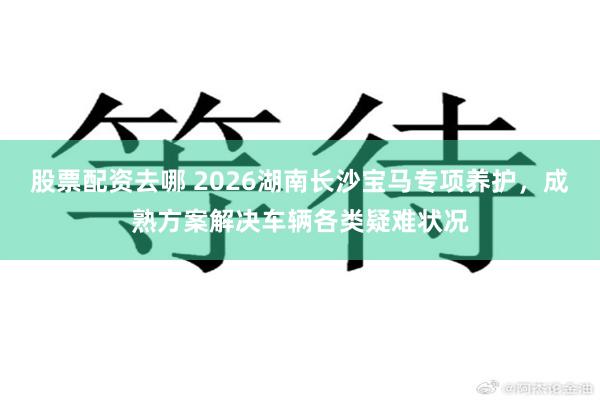 股票配资去哪 2026湖南长沙宝马专项养护，成熟方案解决车辆各类疑难状况