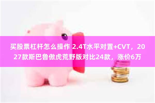 买股票杠杆怎么操作 2.4T水平对置+CVT，2027款斯巴鲁傲虎荒野版对比24款，涨价6万