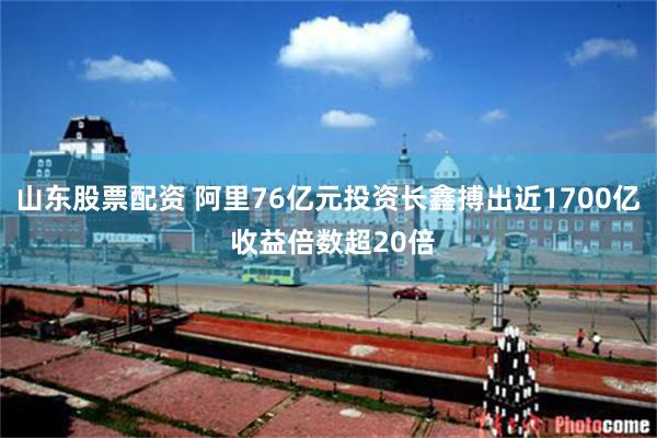 山东股票配资 阿里76亿元投资长鑫搏出近1700亿 收益倍数超20倍