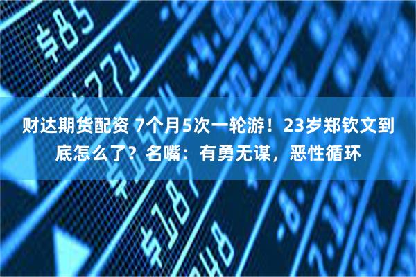 财达期货配资 7个月5次一轮游!23岁郑钦文到底怎么了?名嘴:有勇无谋,恶性循环