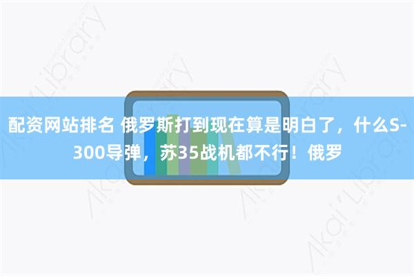 配资网站排名 俄罗斯打到现在算是明白了，什么S-300导弹，苏35战机都不行！俄罗