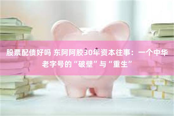 股票配债好吗 东阿阿胶30年资本往事：一个中华老字号的“破壁”与“重生”