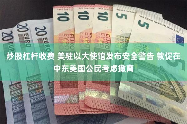 炒股杠杆收费 美驻以大使馆发布安全警告 敦促在中东美国公民考虑撤离