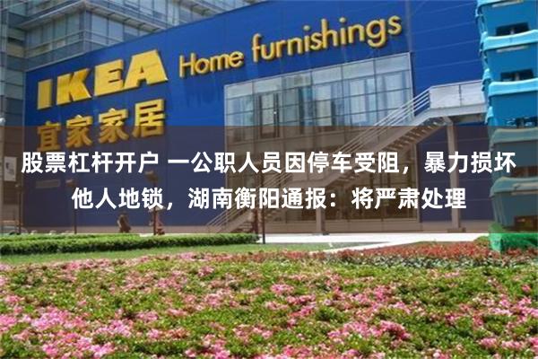 股票杠杆开户 一公职人员因停车受阻，暴力损坏他人地锁，湖南衡阳通报：将严肃处理