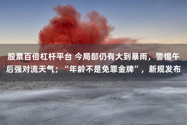 股票百倍杠杆平台 今局部仍有大到暴雨，警惕午后强对流天气；“年龄不是免罪金牌”，新规发布