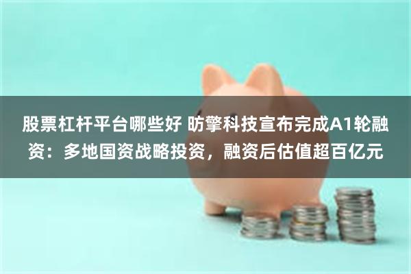 股票杠杆平台哪些好 昉擎科技宣布完成A1轮融资：多地国资战略投资，融资后估值超百亿元