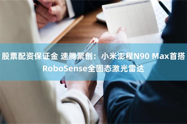 股票配资保证金 速腾聚创：小米澎程N90 Max首搭RoboSense全固态激光雷达