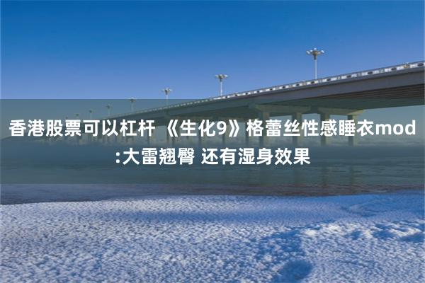 香港股票可以杠杆 《生化9》格蕾丝性感睡衣mod:大雷翘臀 还有湿身效果