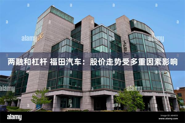 两融和杠杆 福田汽车：股价走势受多重因素影响