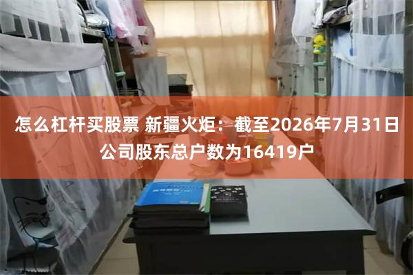 怎么杠杆买股票 新疆火炬：截至2026年7月31日公司股东总户数为16419户