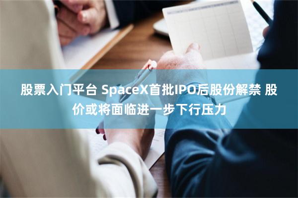 股票入门平台 SpaceX首批IPO后股份解禁 股价或将面临进一步下行压力