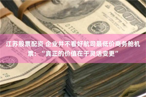 江苏股票配资 企业并不看好航司最低价商务舱机票：“真正的价值在于灵活变更”