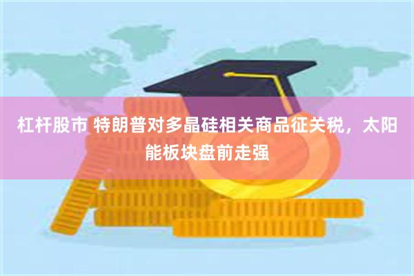 杠杆股市 特朗普对多晶硅相关商品征关税，太阳能板块盘前走强