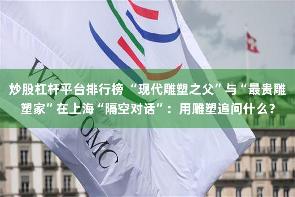 炒股杠杆平台排行榜 “现代雕塑之父”与“最贵雕塑家”在上海“隔空对话”：用雕塑追问什么？
