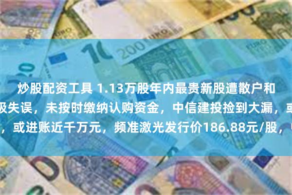 炒股配资工具 1.13万股年内最贵新股遭散户和机构弃购！国海证券犯低级失误，未按时缴纳认购资金，中信建投捡到大漏，或进账近千万元，频准激光发行价186.88元/股，中一签需缴款9.34万元
