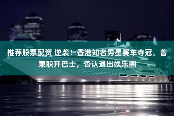 推荐股票配资 逆袭！香港知名男星赛车夺冠，曾兼职开巴士，否认退出娱乐圈