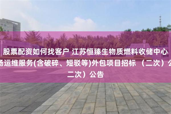 股票配资如何找客户 江苏恒臻生物质燃料收储中心料场运维服务(含破碎、短驳等)外包项目招标 （二次）公告