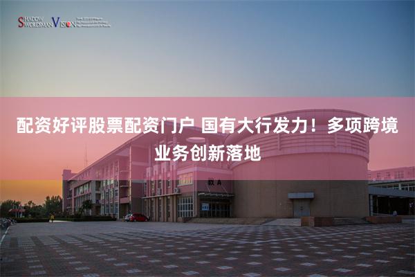 配资好评股票配资门户 国有大行发力！多项跨境业务创新落地