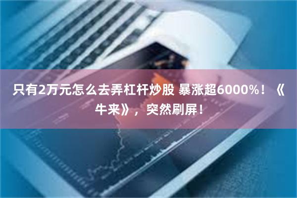 只有2万元怎么去弄杠杆炒股 暴涨超6000%!《牛来》,突然刷屏!