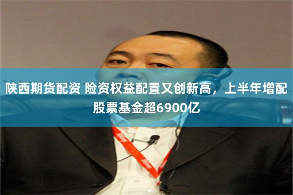 陕西期货配资 险资权益配置又创新高,上半年增配股票基金超6900亿