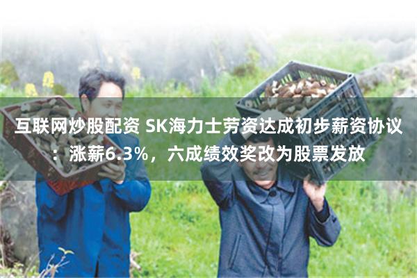 互联网炒股配资 SK海力士劳资达成初步薪资协议：涨薪6.3%，六成绩效奖改为股票发放