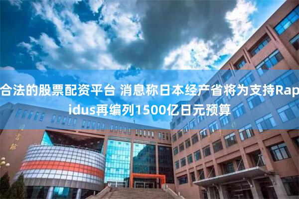 合法的股票配资平台 消息称日本经产省将为支持Rapidus再编列1500亿日元预算