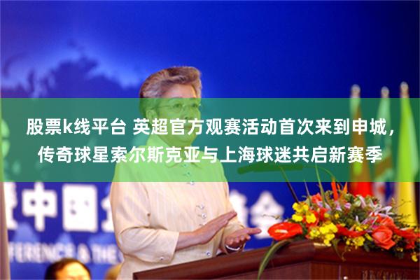 股票k线平台 英超官方观赛活动首次来到申城，传奇球星索尔斯克亚与上海球迷共启新赛季