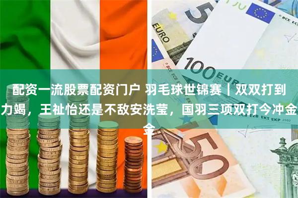 配资一流股票配资门户 羽毛球世锦赛｜双双打到力竭，王祉怡还是不敌安洗莹，国羽三项双打今冲金