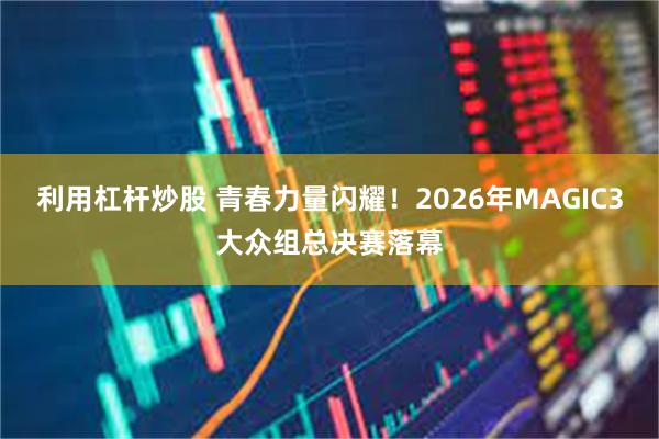 利用杠杆炒股 青春力量闪耀！2026年MAGIC3大众组总决赛落幕