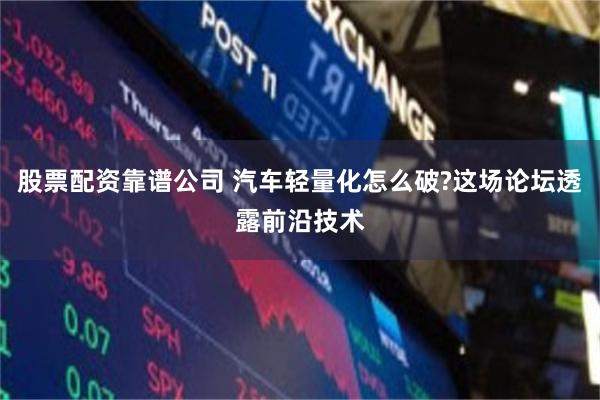 股票配资靠谱公司 汽车轻量化怎么破?这场论坛透露前沿技术