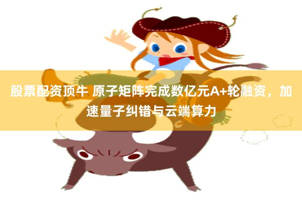股票配资顶牛 原子矩阵完成数亿元A+轮融资，加速量子纠错与云端算力