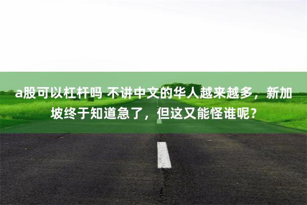 a股可以杠杆吗 不讲中文的华人越来越多，新加坡终于知道急了，但这又能怪谁呢？
