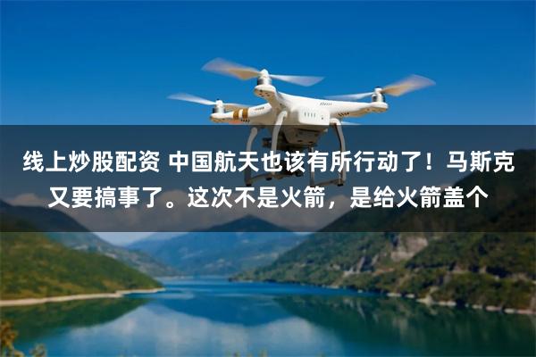 线上炒股配资 中国航天也该有所行动了！马斯克又要搞事了。这次不是火箭，是给火箭盖个