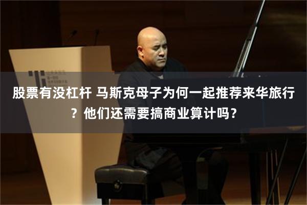 股票有没杠杆 马斯克母子为何一起推荐来华旅行？他们还需要搞商业算计吗？