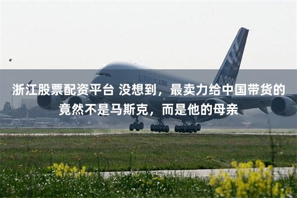 浙江股票配资平台 没想到，最卖力给中国带货的竟然不是马斯克，而是他的母亲