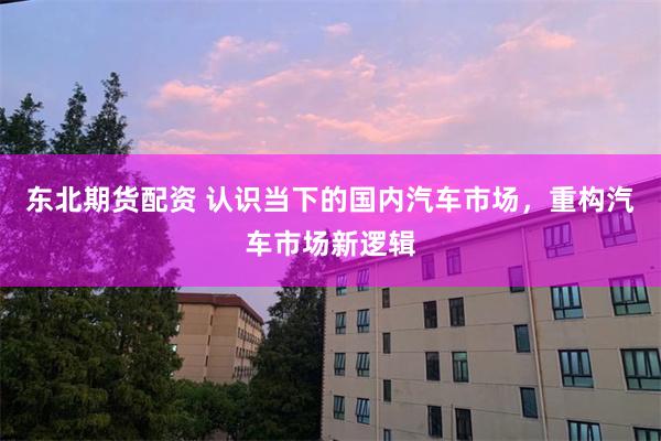 东北期货配资 认识当下的国内汽车市场，重构汽车市场新逻辑