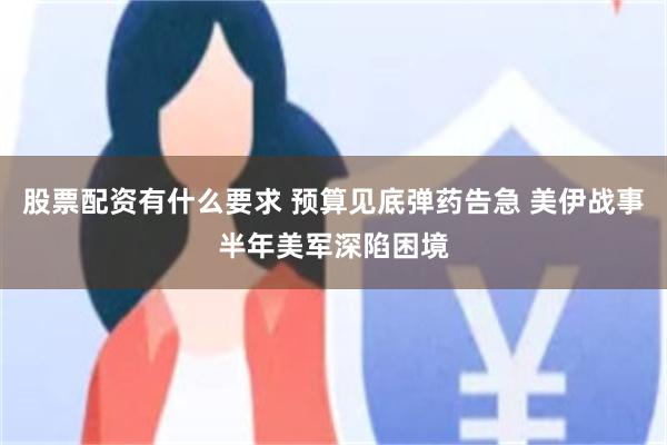 股票配资有什么要求 预算见底弹药告急 美伊战事半年美军深陷困境