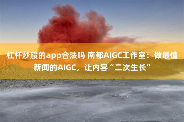 杠杆炒股的app合法吗 南都AIGC工作室：做最懂新闻的AIGC，让内容“二次生长”